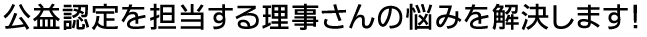 公益認定を担当する理事さんの悩みを解決します。